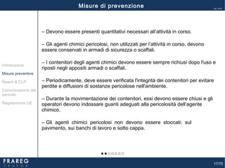 17/75
Ed. 14.01
‒ Devono essere presenti quantitativi necessari all’attività in corso.
‒ Gli agenti chimici pericolosi, non utilizzati per l’attività in corso, devono
essere conservati in armadi di sicurezza o scaffali.
‒ I contenitori degli agenti chimici devono essere sempre richiusi dopo l'uso e
riposti negli appositi armadi o scaffali.
‒ Periodicamente, deve essere verificata l'integrità dei contenitori per evitare
perdite e diffusioni di sostanze pericolose nell'ambiente.
‒ Durante la movimentazione dei contenitori, essi devono essere chiusi e gli
operatori devono indossare guanti adeguati alla pericolosità dell’agente
chimico.
‒ Gli agenti chimici pericolosi non devono essere stoccati: sul
pavimento, sui banchi di lavoro e sotto cappa.
Misure preventive
Introduzione
Comunicazione del
pericolo
Reach & CLP
Regolamento UE
Misure di prevenzione
 