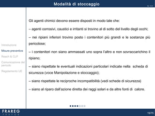 19/75
Ed. 14.01
Gli agenti chimici devono essere disposti in modo tale che:
‒ agenti corrosivi, caustici e irritanti si trovino al di sotto del livello degli occhi;
‒ nei ripiani inferiori trovino posto i contenitori più grandi e le sostanze più
pericolose;
‒ i contenitori non siano ammassati uno sopra l’altro e non sovraccarichino il
ripiano;
‒ siano rispettate le eventuali indicazioni particolari indicate nella scheda di
sicurezza (voce Manipolazione e stoccaggio);
‒ siano rispettate le reciproche incompatibilità (vedi schede di sicurezza)
‒ siano al riparo dall’azione diretta dei raggi solari e da altre fonti di calore.
Misure preventive
Introduzione
Comunicazione del
pericolo
Reach & CLP
Regolamento UE
Modalità di stoccaggio
 
