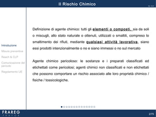 2/75
Ed. 14.01
Misure preventive
Introduzione
Comunicazione del
pericolo
Reach & CLP
Regolamento UE
Il Rischio Chimico
Definizione di agente chimico: tutti gli elementi o composti, sia da soli
o miscugli, allo stato naturale o ottenuti, utilizzati o smaltiti, compreso lo
smaltimento dei rifiuti, mediante qualsiasi attività lavorativa, siano
essi prodotti intenzionalmente o no e siano immessi o no sul mercato
Agente chimico pericoloso: le sostanze e i preparati classificati ed
etichettati come pericolosi; agenti chimici non classificati e non etichettati
che possono comportare un rischio associato alle loro proprietà chimico /
fisiche / tossicologiche.
 