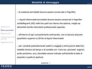 20/75
Ed. 14.01
‒ le sostanza termolabili devono essere conservate in frigoriferi;
‒ i liquidi infiammabili termolabili devono essere conservati in frigoriferi
antideflagranti (AD) nelle loro parti sia interne che esterne, meglio se
alimentati tramite interruttore preferenziale separato.
‒ all’interno di ogni compartimento antincendio, non si devono stoccare
quantitativi superiori ai 20 litri di liquidi infiammabili.
‒ per i prodotti particolarmente reattivi e soggetti a diminuzione della loro
stabilità chimica col tempo o al contatto con l’aria (es. perossidi organici,
acido perclorico, ecc.) dovrebbe essere indicata sull’etichetta la data di
acquisto e quella di apertura
Modalità di stoccaggio
Misure preventive
Introduzione
Comunicazione del
pericolo
Reach & CLP
Regolamento UE
 