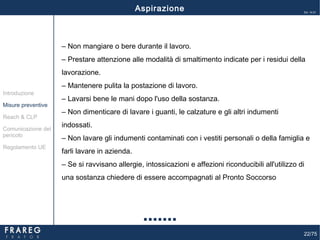 22/75
Ed. 14.01
‒ Non mangiare o bere durante il lavoro.
‒ Prestare attenzione alle modalità di smaltimento indicate per i residui della
lavorazione.
‒ Mantenere pulita la postazione di lavoro.
‒ Lavarsi bene le mani dopo l'uso della sostanza.
‒ Non dimenticare di lavare i guanti, le calzature e gli altri indumenti
indossati.
‒ Non lavare gli indumenti contaminati con i vestiti personali o della famiglia e
farli lavare in azienda.
‒ Se si ravvisano allergie, intossicazioni e affezioni riconducibili all'utilizzo di
una sostanza chiedere di essere accompagnati al Pronto Soccorso
Aspirazione
Misure preventive
Introduzione
Comunicazione del
pericolo
Reach & CLP
Regolamento UE
 