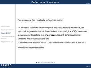 24/75
Ed. 14.01
Per sostanza (es. materie prime) si intende:
un elemento chimico e i suoi composti, allo stato naturale od ottenuti per
mezzo di un procedimento di fabbricazione, compresi gli additivi necessari
a mantenerne la stabilità e le impurezze derivanti dal procedimento
utilizzato, ma esclusi i solventi che
possono essere separati senza compromettere la stabilità della sostanza o
modificarne la composizione.
Misure preventive
Introduzione
Comunicazione del
pericolo
Reach & CLP
Regolamento UE
Definizione di sostanza
 