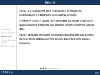 26/75
Ed. 14.01
REACH è il Regolamento per la Registrazione, la Valutazione,
l'Autorizzazione e la Restrizione delle sostanze Chimiche.
È entrato in vigore il 1º
giugno 2007 per rendere più efficace e migliorare il
quadro legislativo precedente sulle sostanze chimiche nell'Unione europea
(UE).
REACH attribuisce all'industria una maggiore responsabilità sulla gestione
dei rischi che le sostanze chimiche possono presentare per la salute e
l'ambiente.
Misure preventive
Introduzione
Comunicazione del
pericolo
Reach & CLP
Regolamento UE
REACH
 