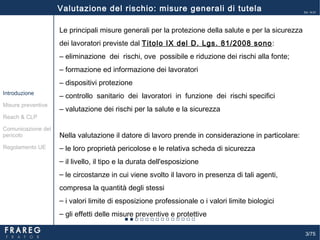 3/75
Ed. 14.01
Le principali misure generali per la protezione della salute e per la sicurezza
dei lavoratori previste dal Titolo IX del D. Lgs. 81/2008 sono:
‒ eliminazione dei rischi, ove possibile e riduzione dei rischi alla fonte;
‒ formazione ed informazione dei lavoratori
‒ dispositivi protezione
‒ controllo sanitario dei lavoratori in funzione dei rischi specifici
‒ valutazione dei rischi per la salute e la sicurezza
Nella valutazione il datore di lavoro prende in considerazione in particolare:
‒ le loro proprietà pericolose e le relativa scheda di sicurezza
‒ il livello, il tipo e la durata dell'esposizione
‒ le circostanze in cui viene svolto il lavoro in presenza di tali agenti,
compresa la quantità degli stessi
‒ i valori limite di esposizione professionale o i valori limite biologici
‒ gli effetti delle misure preventive e protettive
Misure preventive
Introduzione
Comunicazione del
pericolo
Reach & CLP
Regolamento UE
Valutazione del rischio: misure generali di tutela
 