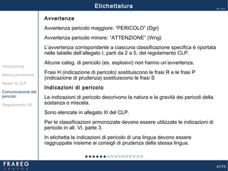 41/75
Ed. 14.01
41
Avvertenze
Avvertenza pericolo maggiore: “PERICOLO” (Dgr)
Avvertenza pericolo minore: “ATTENZIONE” (Wng)
L’avvertenza corrispondente a ciascuna classificazione specifica è riportata
nelle tabelle dell’allegato I, parti da 2 a 5, del regolamento CLP.
Alcune categ. di pericolo (es. esplosivi) non hanno un’avvertenza.
Frasi H (indicazione di pericolo) sostituiscono le frasi R e le frasi P
(indicazione di prudenza) sostituiscono le frasi S
Indicazioni di pericolo
Le indicazioni di pericolo descrivono la natura e la gravità dei pericoli della
sostanza o miscela.
Sono elencate in allegato III del CLP.
Per le classificazioni armonizzate devono essere utilizzate le indicazioni di
pericolo in all. VI, parte 3.
In etichetta le indicazioni di pericolo di una lingua devono essere
raggruppate insieme ai consigli di prudenza della stessa lingua.
Misure preventive
Introduzione
Comunicazione del
pericolo
Reach & CLP
Regolamento UE
Etichettatura
 