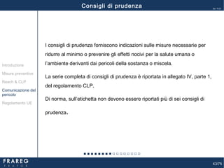 43/75
Ed. 14.01
43
I consigli di prudenza forniscono indicazioni sulle misure necessarie per
ridurre al minimo o prevenire gli effetti nocivi per la salute umana o
l’ambiente derivanti dai pericoli della sostanza o miscela.
La serie completa di consigli di prudenza è riportata in allegato IV, parte 1,
del regolamento CLP,
Di norma, sull’etichetta non devono essere riportati più di sei consigli di
prudenza.
Misure preventive
Introduzione
Comunicazione del
pericolo
Reach & CLP
Regolamento UE
Consigli di prudenza
 