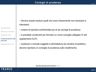 48/75
Ed. 14.01
Misure preventive
Introduzione
Comunicazione del
pericolo
Reach & CLP
Regolamento UE
Consigli di prudenza
‒ devono essere esclusi quelli che sono chiaramente non necessari o
ridondanti;
‒ evitare di riportare sull’etichetta più di sei consigli di prudenza;
‒ è possibile combinarli per formare un unico consiglio (allegato IV del
regolamento CLP).
‒ sostanze o miscele soggette a etichettatura da vendere al pubblico,
devono riportare un consiglio di prudenza sullo smaltimento.
 