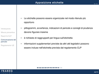 49/75
Ed. 14.01
49
‒ Le etichette possono essere organizzate nel modo ritenuto più
opportuno
‒ pittogrammi, avvertenze, indicazioni di pericolo e consigli di prudenza
devono figurare insieme
‒ è richiesto di raggrupparli per lingua sull’etichetta
‒ informazioni supplementari previste da altri atti legislativi possono
essere incluse nell’etichetta prevista dal regolamento CLP
Apposizione etichette
Misure preventive
Introduzione
Comunicazione del
pericolo
Reach & CLP
Regolamento UE
 