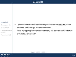 5/75
Ed. 14.01
‒ Ogni anno in Europa occidentale vengono individuate 150-200 nuove
sostanze, su 80.000 già esistenti sul mercato.
‒ Il loro impiego negli ambienti di lavoro comporta possibili rischi: “infortuni”
o “malattie professionali”.
Misure preventive
Introduzione
Comunicazione del
pericolo
Reach & CLP
Regolamento UE
Generalità
 