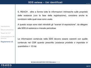 68/75
Ed. 14.01
68
IL REACH , oltre a fornire tutte le informazioni intrinseche sulle proprietà
delle sostanze (con la fase della registrazione), considera anche le
condizioni nelle quali esse sono usate.
A questo scopo sono stati introdotti gli “scenari di esposizione”, da allegare
alle SDS di sostanze e miscele pericolose
Le informazioni contenute nella SDS devono essere coerenti con quelle
contenute nel CSR quando prescritto (sostanza prodotta o importata in
quantitativo > 10 t/a)
Misure preventive
Introduzione
Comunicazione del
pericolo
Reach & CLP
Regolamento UE
SDS estesa – Usi identificati
 