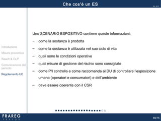 69/75
Ed. 14.01
Uno SCENARIO ESPOSITIVO contiene queste informazioni:
‒ come la sostanza è prodotta
‒ come la sostanza è utilizzata nel suo ciclo di vita
‒ quali sono le condizioni operative
‒ quali misure di gestione del rischio sono consigliate
‒ come P/I controlla e come raccomanda al DU di controllare l’esposizione
umana (operatori e consumatori) e dell’ambiente
‒ deve essere coerente con il CSR
Misure preventive
Introduzione
Comunicazione del
pericolo
Reach & CLP
Regolamento UE
Che cos’è un ES
 
