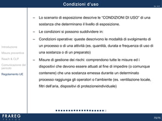 70/75
Ed. 14.01
‒ Lo scenario di esposizione descrive le “CONDIZIONI DI USO” di una
sostanza che determinano il livello di esposizione.
‒ Le condizioni si possono suddividere in:
‒ Condizioni operative: queste descrivono le modalità di svolgimento di
un processo o di una attività (es. quantità, durata e frequenza di uso di
una sostanza o di un preparato)
‒ Misure di gestione dei rischi: comprendono tutte le misure ed i
dispositivi che devono essere attuati al fine di impedire (o comunque
contenere) che una sostanza emessa durante un determinato
processo raggiunga gli operatori o l’ambiente (es. ventilazione locale,
filtri dell’aria, dispositivi di protezioneindividuale)
Misure preventive
Introduzione
Comunicazione del
pericolo
Reach & CLP
Regolamento UE
Condizioni d’uso
 