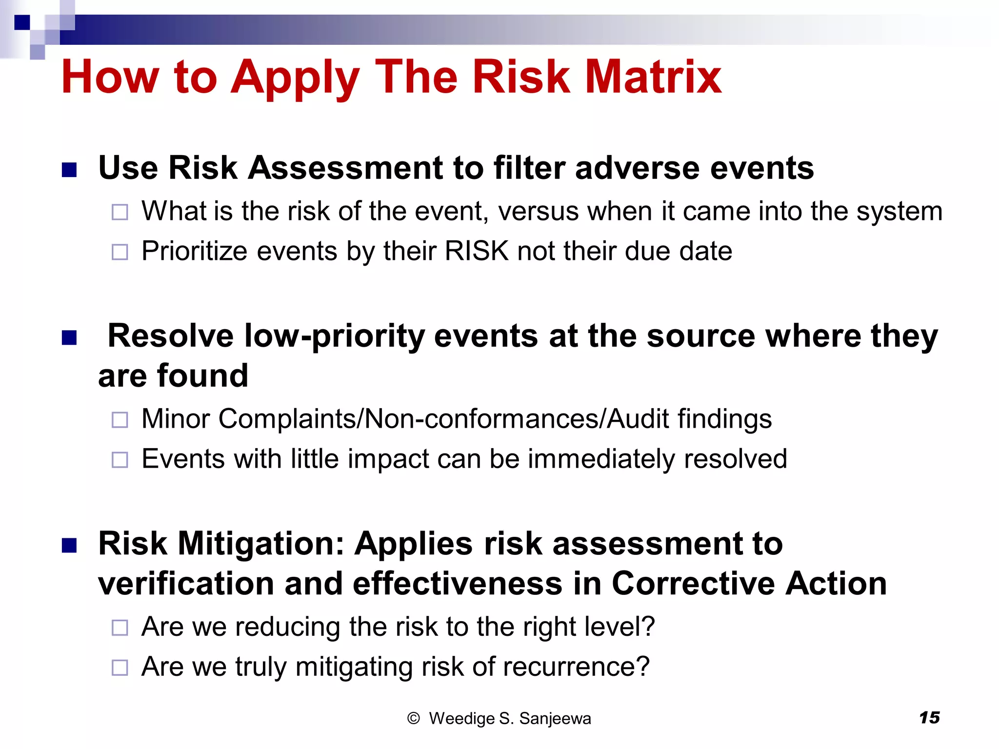 How to Apply The Risk Matrix
 Use Risk Assessment to filter adverse events
 What is the risk of the event, versus when it came into the system
 Prioritize events by their RISK not their due date
 Resolve low-priority events at the source where they
are found
 Minor Complaints/Non-conformances/Audit findings
 Events with little impact can be immediately resolved
 Risk Mitigation: Applies risk assessment to
verification and effectiveness in Corrective Action
 Are we reducing the risk to the right level?
 Are we truly mitigating risk of recurrence?
© Weedige S. Sanjeewa 15
 
