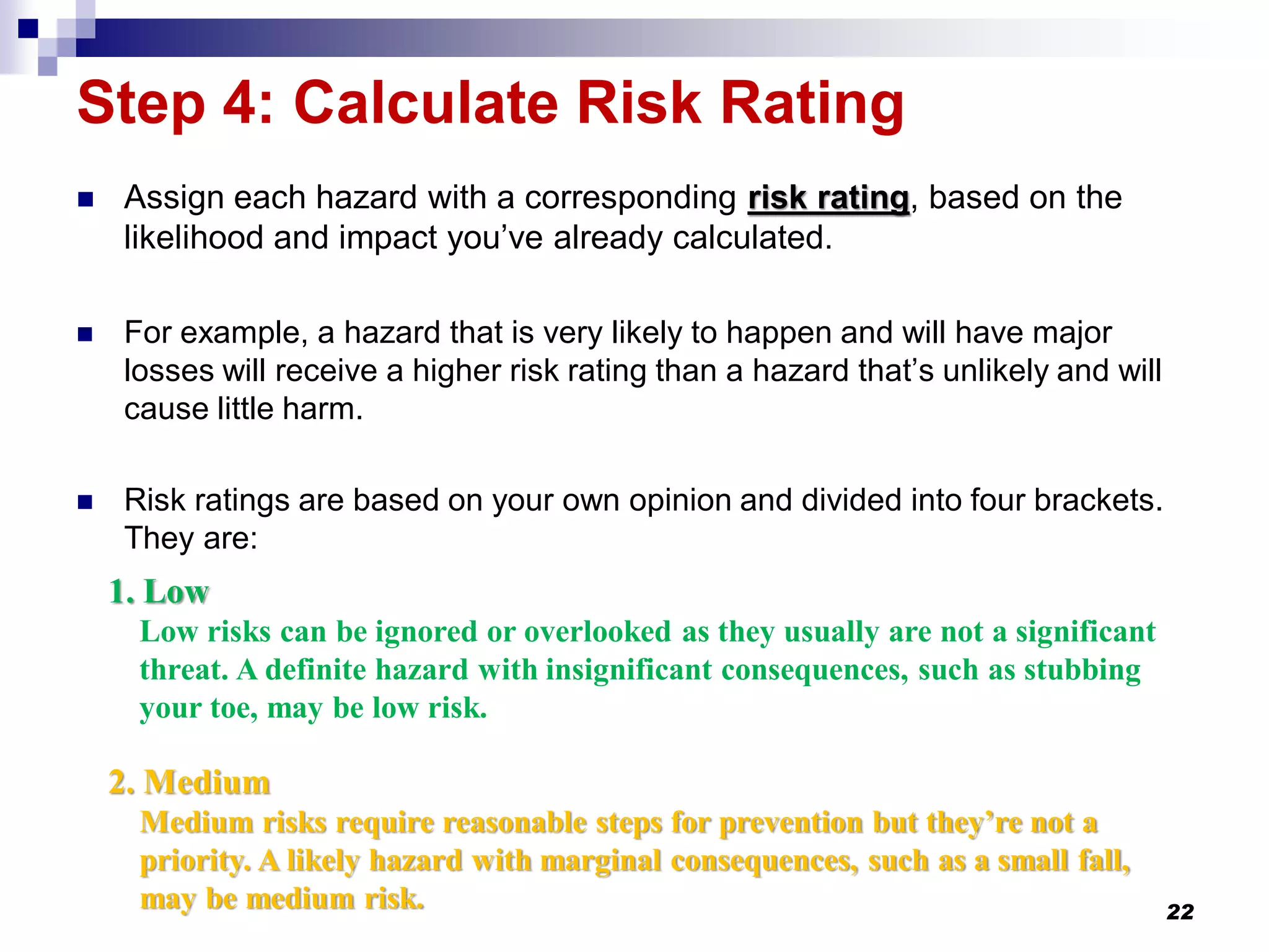 Step 4: Calculate Risk Rating
 Assign each hazard with a corresponding risk rating, based on the
likelihood and impact you’ve already calculated.
 For example, a hazard that is very likely to happen and will have major
losses will receive a higher risk rating than a hazard that’s unlikely and will
cause little harm.
 Risk ratings are based on your own opinion and divided into four brackets.
They are:
22
1. Low
Low risks can be ignored or overlooked as they usually are not a significant
threat. A definite hazard with insignificant consequences, such as stubbing
your toe, may be low risk.
2. Medium
Medium risks require reasonable steps for prevention but they’re not a
priority. A likely hazard with marginal consequences, such as a small fall,
may be medium risk.
 