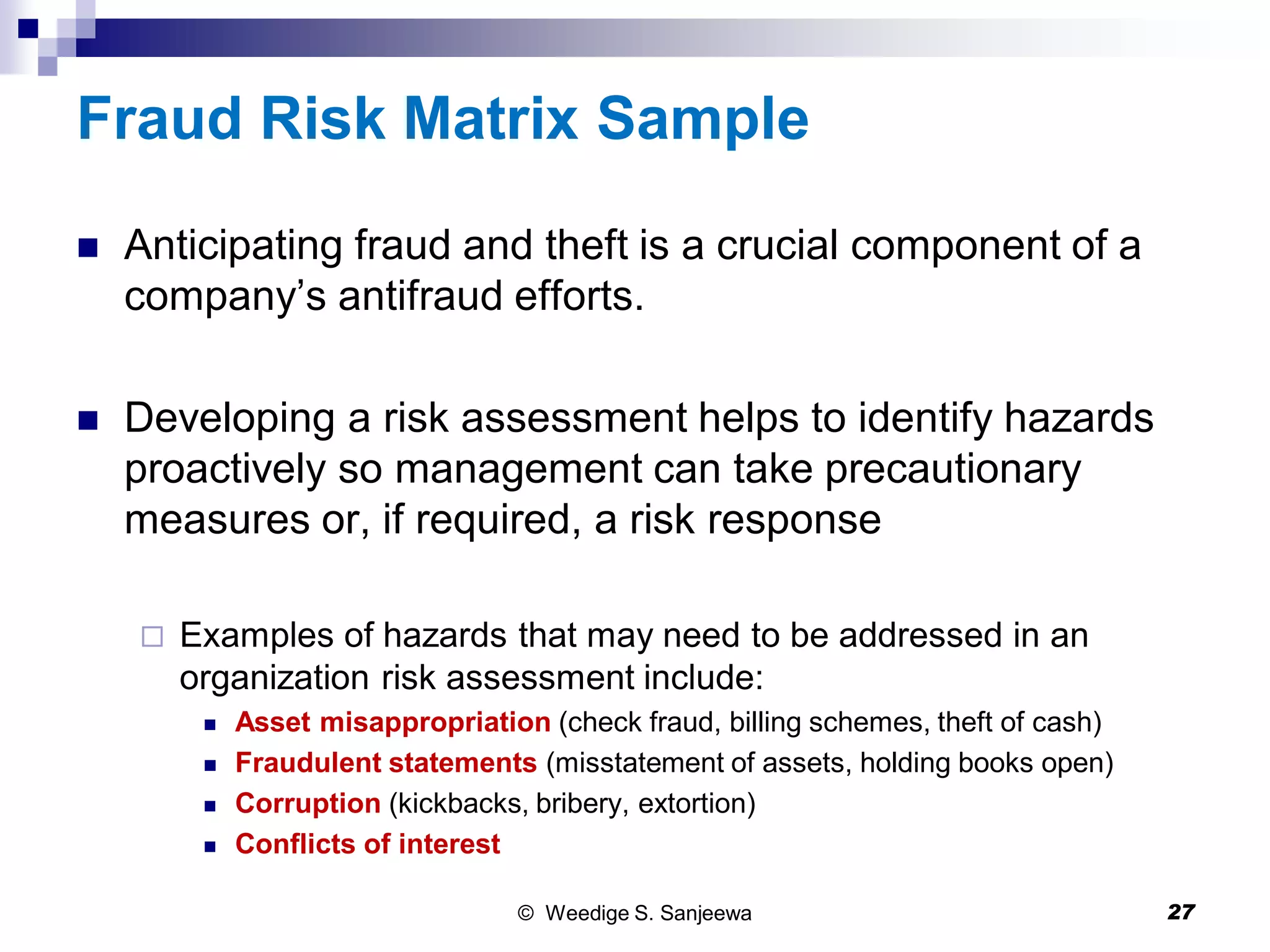 Fraud Risk Matrix Sample
 Anticipating fraud and theft is a crucial component of a
company’s antifraud efforts.
 Developing a risk assessment helps to identify hazards
proactively so management can take precautionary
measures or, if required, a risk response
 Examples of hazards that may need to be addressed in an
organization risk assessment include:
 Asset misappropriation (check fraud, billing schemes, theft of cash)
 Fraudulent statements (misstatement of assets, holding books open)
 Corruption (kickbacks, bribery, extortion)
 Conflicts of interest
© Weedige S. Sanjeewa 27
 