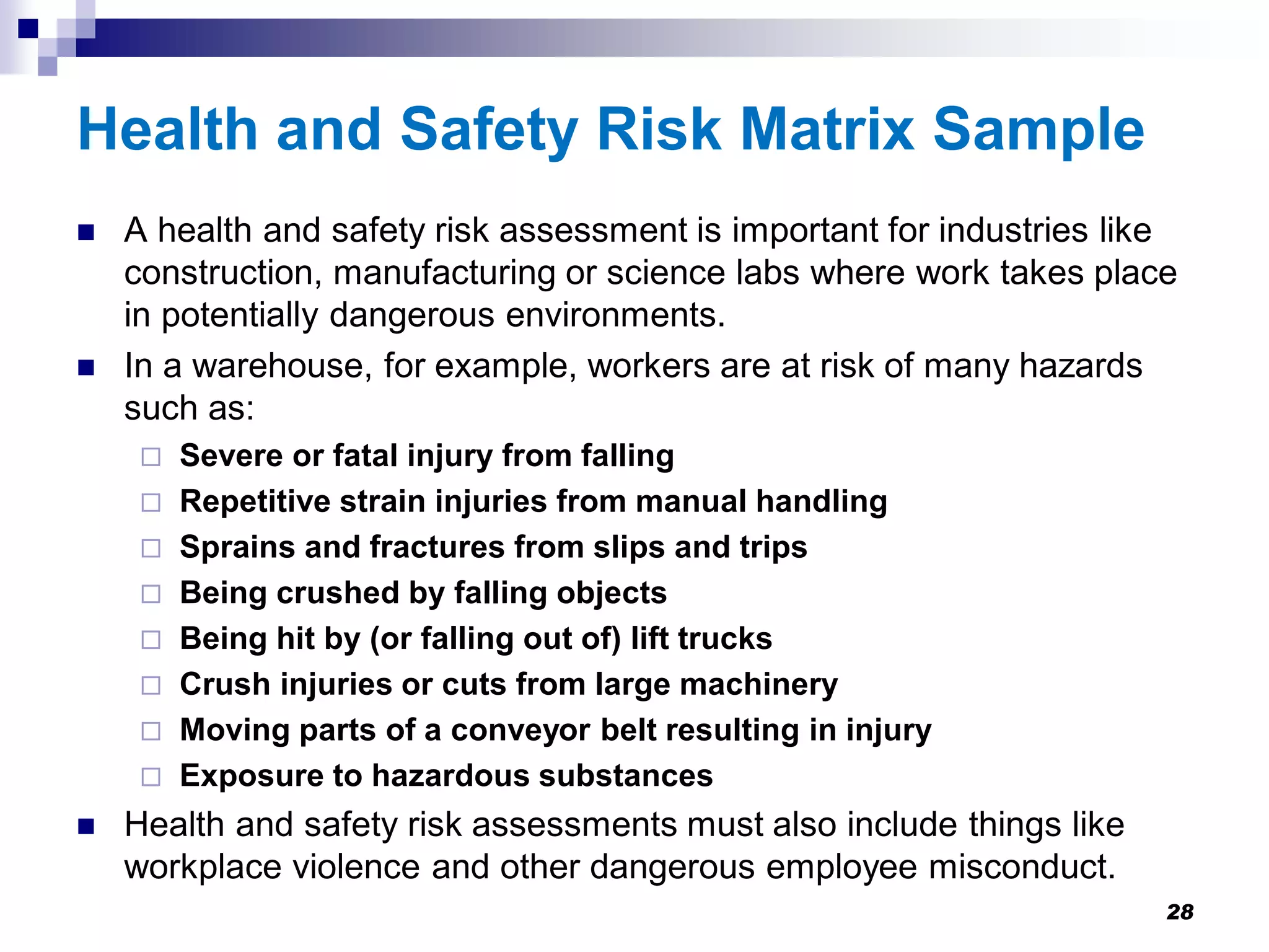 Health and Safety Risk Matrix Sample
 A health and safety risk assessment is important for industries like
construction, manufacturing or science labs where work takes place
in potentially dangerous environments.
 In a warehouse, for example, workers are at risk of many hazards
such as:
 Severe or fatal injury from falling
 Repetitive strain injuries from manual handling
 Sprains and fractures from slips and trips
 Being crushed by falling objects
 Being hit by (or falling out of) lift trucks
 Crush injuries or cuts from large machinery
 Moving parts of a conveyor belt resulting in injury
 Exposure to hazardous substances
 Health and safety risk assessments must also include things like
workplace violence and other dangerous employee misconduct.
28
 