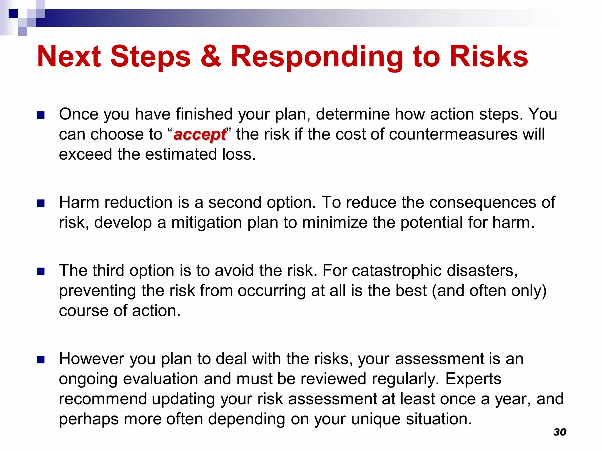 Next Steps & Responding to Risks
 Once you have finished your plan, determine how action steps. You
can choose to “accept” the risk if the cost of countermeasures will
exceed the estimated loss.
 Harm reduction is a second option. To reduce the consequences of
risk, develop a mitigation plan to minimize the potential for harm.
 The third option is to avoid the risk. For catastrophic disasters,
preventing the risk from occurring at all is the best (and often only)
course of action.
 However you plan to deal with the risks, your assessment is an
ongoing evaluation and must be reviewed regularly. Experts
recommend updating your risk assessment at least once a year, and
perhaps more often depending on your unique situation.
30
 