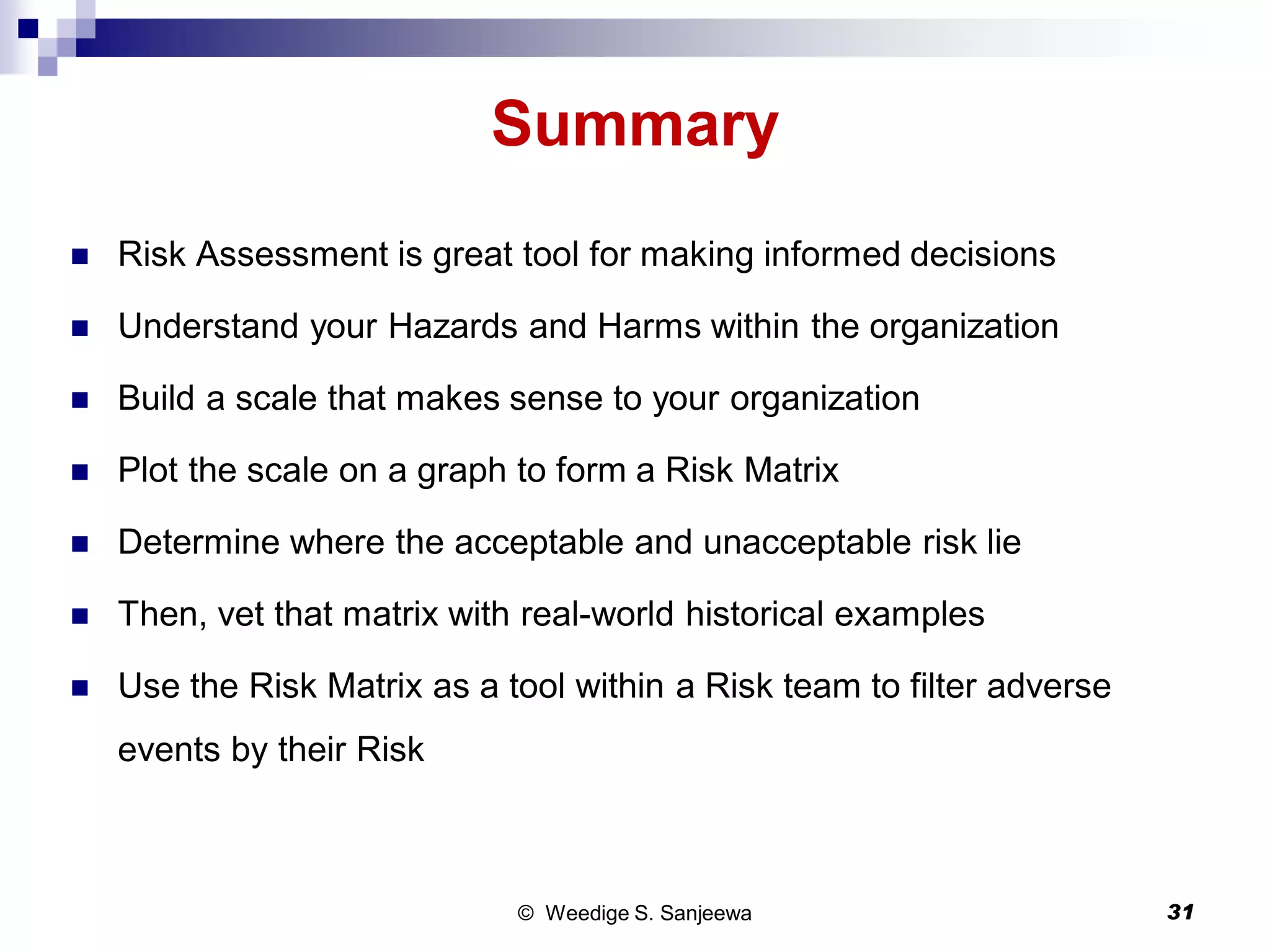 Summary
 Risk Assessment is great tool for making informed decisions
 Understand your Hazards and Harms within the organization
 Build a scale that makes sense to your organization
 Plot the scale on a graph to form a Risk Matrix
 Determine where the acceptable and unacceptable risk lie
 Then, vet that matrix with real-world historical examples
 Use the Risk Matrix as a tool within a Risk team to filter adverse
events by their Risk
© Weedige S. Sanjeewa 31
 