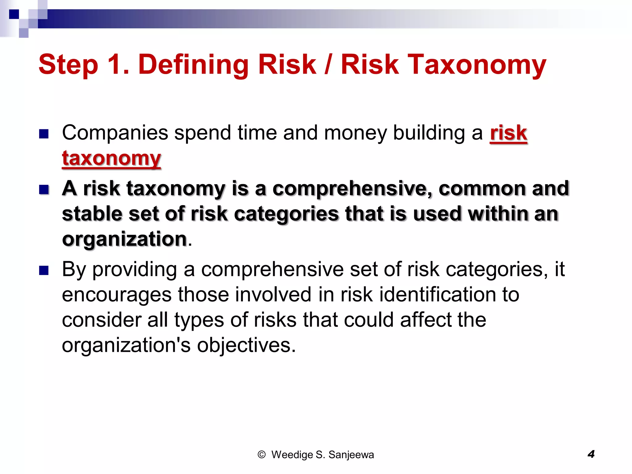 Step 1. Defining Risk / Risk Taxonomy
 Companies spend time and money building a risk
taxonomy
 A risk taxonomy is a comprehensive, common and
stable set of risk categories that is used within an
organization.
 By providing a comprehensive set of risk categories, it
encourages those involved in risk identification to
consider all types of risks that could affect the
organization's objectives.
© Weedige S. Sanjeewa 4
 