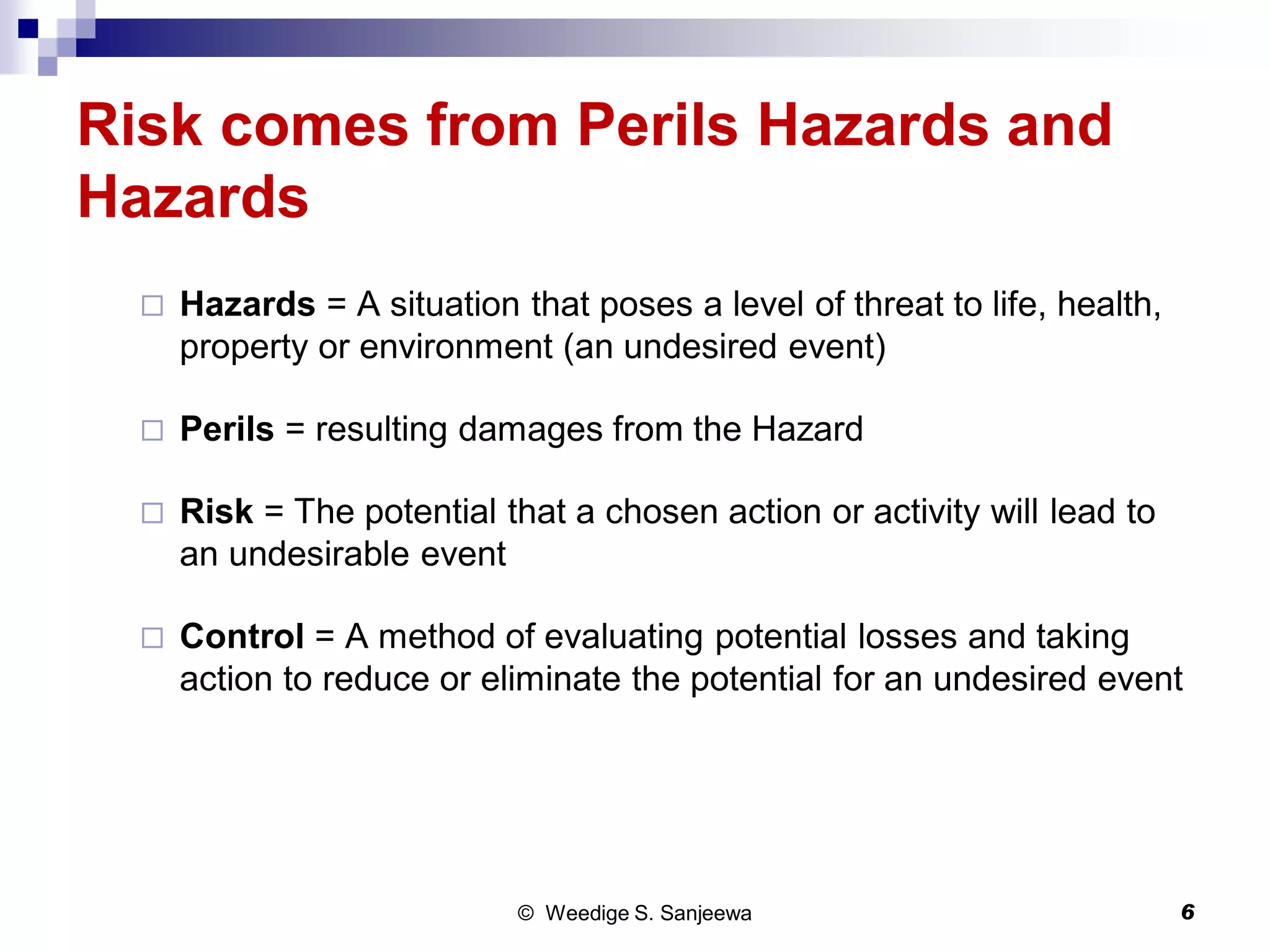 Risk comes from Perils Hazards and
Hazards
 Hazards = A situation that poses a level of threat to life, health,
property or environment (an undesired event)
 Perils = resulting damages from the Hazard
 Risk = The potential that a chosen action or activity will lead to
an undesirable event
 Control = A method of evaluating potential losses and taking
action to reduce or eliminate the potential for an undesired event
© Weedige S. Sanjeewa 6
 