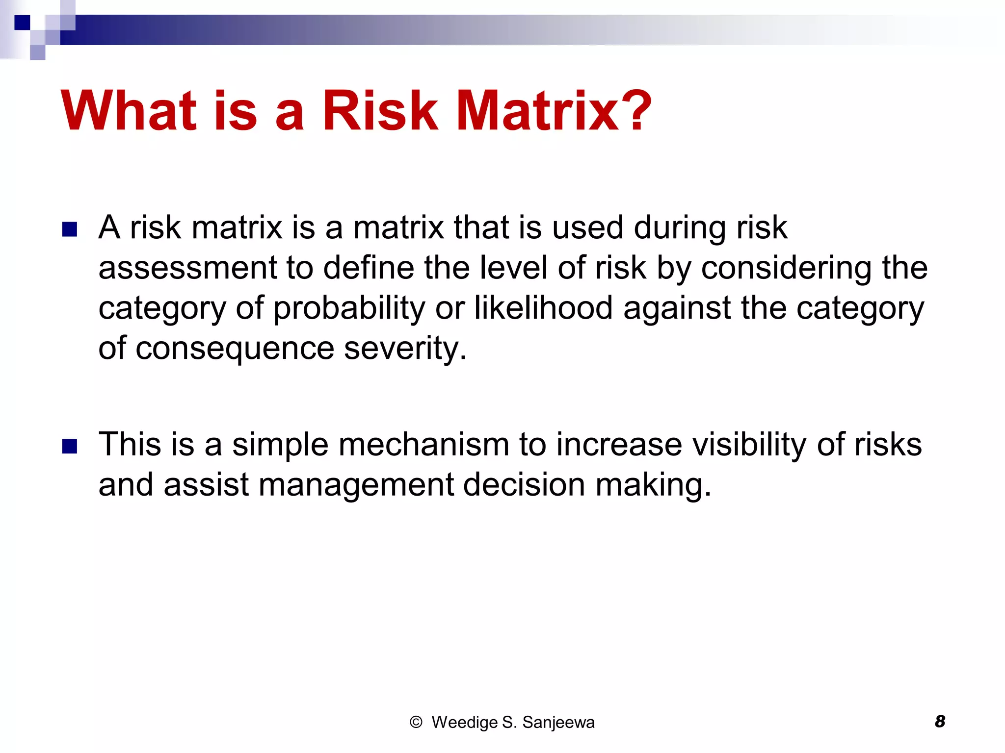 What is a Risk Matrix?
 A risk matrix is a matrix that is used during risk
assessment to define the level of risk by considering the
category of probability or likelihood against the category
of consequence severity.
 This is a simple mechanism to increase visibility of risks
and assist management decision making.
© Weedige S. Sanjeewa 8
 