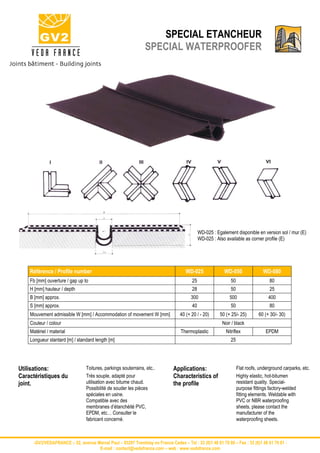 SPECIAL ETANCHEUR
                                                                SPECIAL WATERPROOFER




                                                                                            WD-025 : Egalement disponible en version sol / mur (E)
                                                                                            WD-025 : Also available as corner profile (E)




    Référence / Profile number                                                      WD-025               WD-050                WD-080
    Fb [mm] ouverture / gap up to                                                      25                    50                    80
    H [mm] hauteur / depth                                                             28                    50                    25
    B [mm] approx.                                                                     300                  500                   400
    S [mm] approx.                                                                     40                    50                    80
    Mouvement admissible W [mm] / Accommodation of movement W [mm]               40 (+ 20 / - 20)      50 (+ 25/- 25)        60 (+ 30/- 30)
    Couleur / colour                                                                                    Noir / black
    Matériel / material                                                           Thermoplastic           Nitriflex              EPDM
    Longueur stantard [m] / standard length [m]                                                              25




Utilisations:                    Toitures, parkings souterrains, etc..        Applications:                       Flat roofs, underground carparks, etc.
Caractéristiques du              Très souple, adapté pour                     Characteristics of                  Highly elastic, hot-bitumen
joint.                           utilisation avec bitume chaud.               the profile                         resistant quality. Special-
                                 Possibilité de souder les pièces                                                 purpose fittings factory-welded
                                 spéciales en usine.                                                              fitting elements. Weldable with
                                 Compatible avec des                                                              PVC or NBR waterproofing
                                 membranes d’étanchéité PVC,                                                      sheets, please contact the
                                 EPDM, etc… Consulter le                                                          manufacturer of the
                                 fabricant concerné.                                                              waterproofing sheets.



      -GV2/VEDAFRANCE – 52, avenue Marcel Paul – 93297 Tremblay en France Cedex – Tel : 33 (0)1 48 61 70 80 – Fax : 33 (0)1 48 61 70 81 -
                                    E-mail : contact@vedafrance.com – web : www.vedafrance.com
 