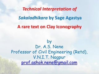 Technical Interpretation of
Sakaladhikara by Sage Agastya
A rare text on Clay Iconography
by
Dr. A.S. Nene
Professor of Civil Engineering (Retd),
V.N.I.T. Nagpur
prof.ashok.nene@gmail.com
 
