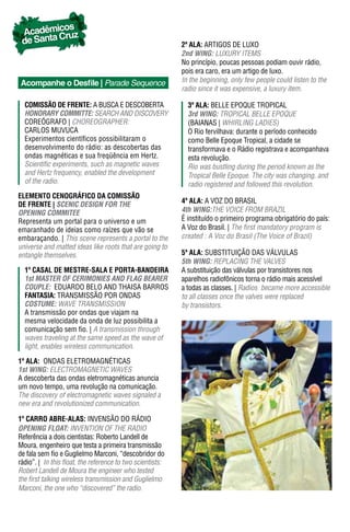 os
 Acadêmic ruz
 de Santa C                                                 2ª ala: ARTIGOS DE LUXO
                                                            2nd WING: LUXURY ITEMS
                                                            No princípio, poucas pessoas podiam ouvir rádio,
                                                            pois era caro, era um artigo de luxo.
 Acompanhe o Desfile | Parade Sequence                      In the beginning, only few people could listen to the
                                                            radio since it was expensive, a luxury item.

  ComIssão dE FrEntE: A BUSCA E DESCOBERTA                    3ª ala: BELLE EPOQUE TROPICAL
  hONORARY COmmITTe: SEARCH AND DISCOVERY                     3rd WING: TROPICAL BELLE EPOQUE
  COREóGRAFO | CHOREOGRAPHER:                                 (BAIANAS | WHIRLING LADIES)
  CARLOS MUVUCA                                               O Rio fervilhava: durante o período conhecido
  Experimentos científicos possibilitaram o                   como Belle Epoque Tropical, a cidade se
  desenvolvimento do rádio: as descobertas das                transformava e o Rádio registrava e acompanhava
  ondas magnéticas e sua freqüência em Hertz.                 esta revolução.
  Scientific experiments, such as magnetic waves              Rio was bustling during the period known as the
  and Hertz frequency, enabled the development                Tropical Belle Epoque. The city was changing, and
  of the radio.                                               radio registered and followed this revolution.
ELEMENTO CENOGRÁFICO DA COMISSÃO
dE FrEntE | SCeNIC DeSIGN FOR The                           4ª ala: A VOZ DO BRASIL
OpeNING COmmITee                                            4th WING:THE VOICE FROM BRAzIL
Representa um portal para o universo e um                   É instituído o primeiro programa obrigatório do país:
emaranhado de ideias como raízes que vão se                 A Voz do Brasil. | The first mandatory program is
embaraçando. | This scene represents a portal to the        created : A Voz do Brasil (The Voice of Brazil)
universe and matted ideas like roots that are going to
entangle themselves.                                        5ª ala: SUBSTITUIÇÃO DAS VáLVULAS
                                                            5th WING: REPLACING THE VALVES
  1º Casal dE mEstrE-sala E Porta-bandEIra                  A substituição das válvulas por transistores nos
  1st mASTeR OF CeRImONIeS AND FLAG BeAReR                  aparelhos radiofônicos torna o rádio mais acessível
  COUpLe: EDUARDO BELO AND THAISA BARROS                    a todas as classes. | Radios became more accessible
  FantasIa: TRANSMISSÃO POR ONDAS                           to all classes once the valves were replaced
  COSTUme: WAVE TRANSMISSION                                by transistors.
  A transmissão por ondas que viajam na
  mesma velocidade da onda de luz possibilita a
  comunicação sem fio. | A transmission through
  waves traveling at the same speed as the wave of
  light, enables wireless communication.

1ª ala: ONDAS ELETROMAGNÉTICAS
1st WING: ELECTROMAGNETIC WAVES
A descoberta das ondas eletromagnéticas anuncia
um novo tempo, uma revolução na comunicação.
The discovery of electromagnetic waves signaled a
new era and revolutionized communication.

1º Carro abrE-alas: INVENSÃO DO RáDIO
OpeNING FLOAT: INVENTION OF THE RADIO
Referência a dois cientistas: Roberto Landell de
Moura, engenheiro que testa a primeira transmissão
de fala sem fio e Guglielmo Marconi, “descobridor do
rádio”. | in this float, the reference to two scientists:
Robert Landell de Moura the engineer who tested
the first talking wireless transmission and Guglielmo
Marconi, the one who “discovered” the radio.
 