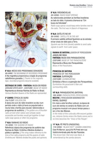 Sábado
                                                                                                           Saturday



                                                         8ª ala: RáDIONOVELAS
                                                         8th WING: RADIO SOAP OPERAS
                                                         As radionovelas prendiam as famílias brasileiras
                                                         ao lado do rádio. A pioneira chamava-se “Em
                                                         busca da Felicidade”.
                                                         Radio soap operas would keep entire families next to
                                                         the radio. The first was in Search of Happiness.

                                                         9ª ala: SATÉLITE NO AR
                                                         9th WING: SATELLITE IN THE AIR
                                                         O primeiro satélite artificial Sputinick vai às estrelas
                                                         enviar sinais de rádio para a Terra.
                                                         Sputnik was the first (Soviet) satellite to send radio
                                                         signals to earth from outer space.

                                                           raInha dE batErIa | QUeeN OF peRCUSSION:
                                                           JAQUELINE MAIA
                                                           FantasIa: MUSA DOS PARAQUEDISTAS
                                                           COSTUme: MUSE OF THE PARACHUTERS
                                                           Representa a Musa dos Paraquedistas.
                                                           Muse of the Parachuters.

6ª ala: INíCIO DOS PROGRAMAS GRAVADOS                      PrInCEsa dE batErIa
6th WING: THE BEGINNING OF RECORDED PROGRAMS               pRINCeSS OF The peRCUSSION
A fita magnética proporciona a criação de programas        FantasIa: SUPERAÇÃO
radiofônicos gravados. | Thanks to the magnetic            COSTUme: SURMOUNTING
tape, recorded programs became available.                  Simboliza a fibra e a superação dos Paraquedistas.
                                                           Symbolizes the parachuter’s fiber and
DESTAqUE DE CHÃO - FANTASIA: MUSA DO RáDIO
                                                           surmounting skills.
GROUND SpOTLIGhT - COSTUme: MUSE OF RADIO
Representa as diversas Rainhas do Rádio no Brasil.
Various Brazilian Queens of the Radio are represented.     10ª ala: PARAQUEDISTAS (BATERIA)
                                                           10th WING: PARACHUTERS (PERCUSSION)
2º Carro: ÉPOCA DE OURO                                    mEstrE | peRCUSSION BANDmASTeR:
2nd FLOAT: GOLDEN ERA                                      RAFAEL QUEIROZ
A época de ouro do rádio brasileiro se deu num             Em meio a este fervilhar cultural, na época de
período onde o rádio já havia se popularizado e            ouro ele estreia no cenário do Rádio com um
reunia toda a família para escutar rádionovelas e          programa musical e em pouco tempo passa a
programas de auditório. | The golden era of Brazilian      ser a Voz das Massas.
radio arrived when radios were already easily              In the midst of this culturally effervescent golden
accessible and families would get together to hear         era, Antonio Carlos enters the Radio scene and in
radio soap operas or other live programs.                  no time becomes the “Voice of the People”.
7ª ala: RAINHAS DO RáDIO
7th WING: THE QUEENS OF RADIO                              11ª ala: PÉ PRETO (PASSISTAS)
Referência à época dos programas de auditório das          11th WING: “BLACK FOOT” (SAMBA DANCERS)
Rainhas do Rádio: Emilinha e Marlene dividiam o            Este Pé Marron, que já foi Pé Preto tem sua
público e opiniões. | This wing makes reference to the     história lembrada pela Ala das Passistas.
time of live radio programs and the queens of radio:       This brown foot, that once was black, is
Emilinha and Marlene divided the public and opinions.      remembered by the samba dancers.
 