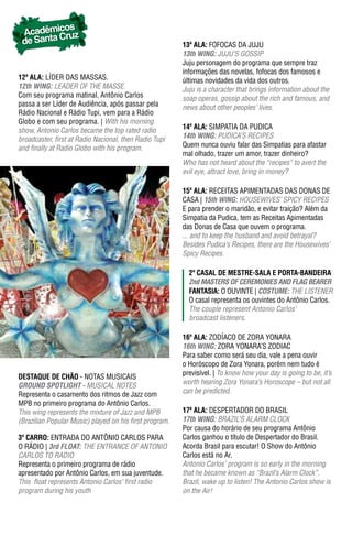 os
 Acadêmic ruz
 de Santa C                                              13ª ala: FOFOCAS DA JUJU
                                                         13th WING: JUJU’S GOSSIP
                                                         Juju personagem do programa que sempre traz
                                                         informações das novelas, fofocas dos famosos e
12ª ala: LÍDER DAS MASSAS.                               últimas novidades da vida dos outros.
12th WING: LEADER OF THE MASSE.                          Juju is a character that brings information about the
Com seu programa matinal, Antônio Carlos                 soap operas, gossip about the rich and famous, and
passa a ser Líder de Audiência, após passar pela         news about other peoples’ lives.
Rádio Nacional e Rádio Tupi, vem para a Rádio
Globo e com seu programa. | With his morning
show, Antonio Carlos became the top rated radio          14ª ala: SIMPATIA DA PUDICA
broadcaster, first at Radio Nacional, then Radio Tupi    14th WING: PUDICA’S RECIPES
and finally at Radio Globo with his program.             Quem nunca ouviu falar das Simpatias para afastar
                                                         mal olhado, trazer um amor, trazer dinheiro?
                                                         Who has not heard about the “recipes” to avert the
                                                         evil eye, attract love, bring in money?

                                                         15ª ala: RECEITAS APIMENTADAS DAS DONAS DE
                                                         CASA | 15th WING: HOUSEWIVES’ SPICY RECIPES
                                                         E para prender o maridão, e evitar traição? Além da
                                                         Simpatia da Pudica, tem as Receitas Apimentadas
                                                         das Donas de Casa que ouvem o programa.
                                                         ... and to keep the husband and avoid betrayal?
                                                         Besides Pudica’s Recipes, there are the Housewives’
                                                         Spicy Recipes.

                                                           2º Casal dE mEstrE-sala E Porta-bandEIra
                                                           2nd mASTeRS OF CeRemONIeS AND FLAG BeAReR
                                                           FantasIa: O OUVINTE | COSTUme: THE LISTENER
                                                           O casal representa os ouvintes do Antônio Carlos.
                                                           The couple represent Antonio Carlos’
                                                           broadcast listeners.

                                                         16ª ala: ZODíACO DE ZORA yONARA
                                                         16th WING: ZORA yONARA’S ZODIAC
                                                         Para saber como será seu dia, vale a pena ouvir
                                                         o Horóscopo de Zora yonara, porém nem tudo é
                                                         previsível. | To know how your day is going to be, it’s
DESTAqUE DE CHÃO - NOTAS MUSICAIS
GROUND SpOTLIGhT - MUSICAL NOTES                         worth hearing zora Yonara’s Horoscope – but not all
Representa o casamento dos ritmos de Jazz com            can be predicted.
MPB no primeiro programa do Antônio Carlos.
This wing represents the mixture of Jazz and MPB         17ª ala: DESPERTADOR DO BRASIL
(Brazilian Popular Music) played on his first program.   17th WING: BRAzIL’S ALARM CLOCK
                                                         Por causa do horário de seu programa Antônio
3º Carro: ENTRADA DO ANTÔNIO CARLOS PARA                 Carlos ganhou o título de Despertador do Brasil.
O RáDIO | 3rd FLOAT: THE ENTRANCE OF ANTONIO             Acorda Brasil para escutar! O Show do Antônio
CARLOS TO RADIO                                          Carlos está no Ar.
Representa o primeiro programa de rádio                  Antonio Carlos’ program is so early in the morning
apresentado por Antônio Carlos, em sua juventude.        that he became known as “Brazil’s Alarm Clock”.
This float represents Antonio Carlos’ first radio        Brazil, wake up to listen! The Antonio Carlos show is
program during his youth                                 on the Air!
 