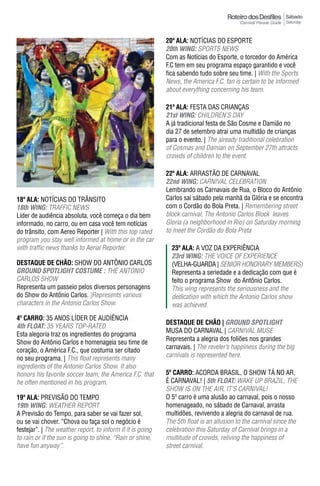 Sábado
                                                                                                             Saturday



                                                            20ª ala: NOTíCIAS DO ESPORTE
                                                            20th WING: SPORTS NEWS
                                                            Com as Notícias do Esporte, o torcedor do América
                                                            F.C tem em seu programa espaço garantido e você
                                                            fica sabendo tudo sobre seu time. | With the Sports
                                                            News, the America F.C. fan is certain to be informed
                                                            about everything concerning his team.

                                                            21ª ala: FESTA DAS CRIANÇAS
                                                            21st WING: CHILDREN’S DAY
                                                            A já tradicional festa de São Cosme e Damião no
                                                            dia 27 de setembro atrai uma multidão de crianças
                                                            para o evento. | The already traditional celebration
                                                            of Cosmas and Damian on September 27th attracts
                                                            crowds of children to the event.

                                                            22ª ala: ARRASTÃO DE CARNAVAL
                                                            22nd WING: CARNIVAL CELEBRATION
                                                            Lembrando os Carnavais de Rua, o Bloco do Antônio
18ª ala: NOTíCIAS DO TRâNSITO                               Carlos sai sábado pela manhã da Glória e se encontra
18th WING: TRAFFIC NEWS                                     com o Cordão do Bola Preta. | Remembering street
Líder de audiência absoluta, você começa o dia bem          block carnival, The Antonio Carlos Block leaves
informado, no carro, ou em casa você tem notícias           Gloria (a neighborhood in Rio) on Saturday morning
do trânsito, com Aereo Reporter | With this top rated       to meet the Cordão do Bola Preta
program you stay well informed at home or in the car
with traffic news thanks to Aerial Reporter.                  23ª ala: A VOZ DA EXPERIÊNCIA
                                                              23rd WING: THE VOICE OF EXPERIENCE
DESTAqUE DE CHÃO: SHOW DO ANTÔNIO CARLOS                      (VELHA-GUARDA | SENIOR HONORARY MEMBERS)
GROUND SpOTLIGhT COSTUme : THE ANTONIO                        Representa a seriedade e a dedicação com que é
CARLOS SHOW                                                   feito o programa Show do Antônio Carlos.
Representa um passeio pelos diversos personagens              This wing represents the seriousness and the
do Show do Antônio Carlos. |Represents various                dedication with which the Antonio Carlos show
characters in the Antonio Carlos Show.                        was achieved.
4º Carro: 35 ANOS LíDER DE AUDIÊNCIA
                                                            DESTAqUE DE CHÃO | GROUND SpOTLIGhT
4th FLOAT: 35 YEARS TOP-RATED
                                                            MUSA DO CARNAVAL | CARNIVAL MUSE
Esta alegoria traz os ingredientes do programa
                                                            Representa a alegria dos foliões nos grandes
Show do Antônio Carlos e homenageia seu time de
                                                            carnavais. | The reveler’s happiness during the big
coração, o América F.C., que costuma ser citado
no seu programa. | This float represents many               carnivals is represented here.
ingredients of the Antonio Carlos Show. It also
honors his favorite soccer team, the America F.C. that      5º Carro: ACORDA BRASIL, O SHOW Tá NO AR,
he often mentioned in his program.                          É CARNAVAL! | 5th FLOAT: WAKE UP BRAzIL, THE
                                                            SHOW iS ON THE AiR, iT’S CARNiVAL!
19ª ala: PREVISÃO DO TEMPO                                  O 5º carro é uma alusão ao carnaval, pois o nosso
19th WING: WEATHER REPORT                                   homenageado, no sábado de Carnaval, arrasta
A Previsão do Tempo, para saber se vai fazer sol,           multidões, revivendo a alegria do carnaval de rua.
ou se vai chover. “Chova ou faça sol o negócio é            The 5th float is an allusion to the carnival since the
festejar”. | The weather report, to inform if it is going   celebration this Saturday of Carnival brings in a
to rain or if the sun is going to shine. “Rain or shine,    multitude of crowds, reliving the happiness of
have fun anyway”.                                           street carnival.
 