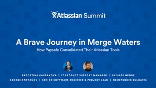 A Brave Journey in Merge Waters
How Paysafe Consolidated Their Atlassian Tools
R A D O S T I N A K A V R A K O V A | I T P R O D U C T S U P P O R T M A N A G E R | P A Y S A F E G R O U P
G E O R G E S T O Y A N O V | S E N I O R S O F T W A R E E N G I N E E R & P R O J E C T L E A D | N E M E T S C H E K B U L G A R I A
 