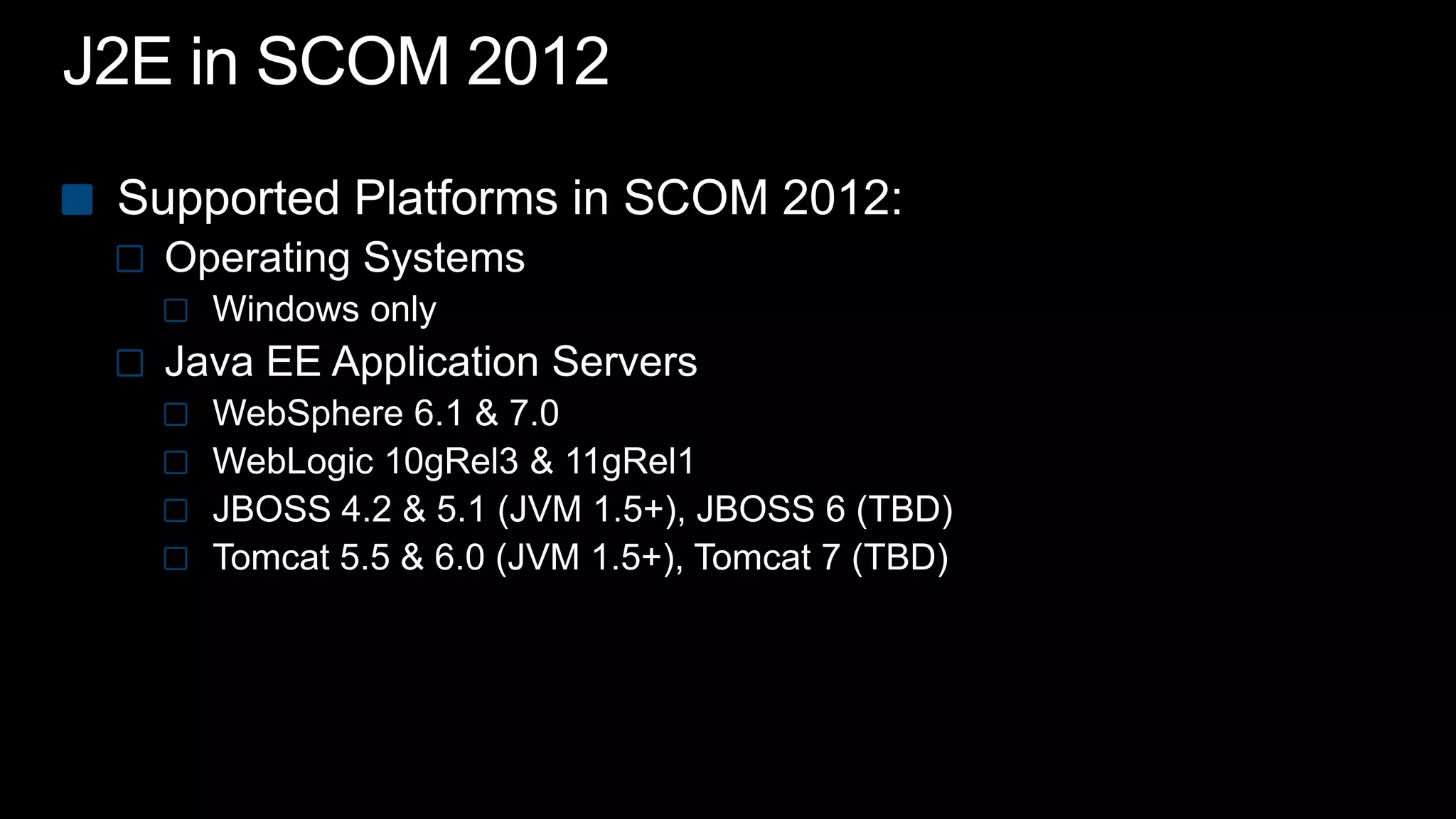J2E in SCOM 2012Supported Platforms in SCOM 2012:Operating SystemsWindows only Java EE Application ServersWebSphere 6.1 & 7.0WebLogic 10gRel3 & 11gRel1 JBOSS 4.2 & 5.1 (JVM 1.5+), JBOSS 6 (TBD)Tomcat 5.5 & 6.0 (JVM 1.5+), Tomcat 7 (TBD)