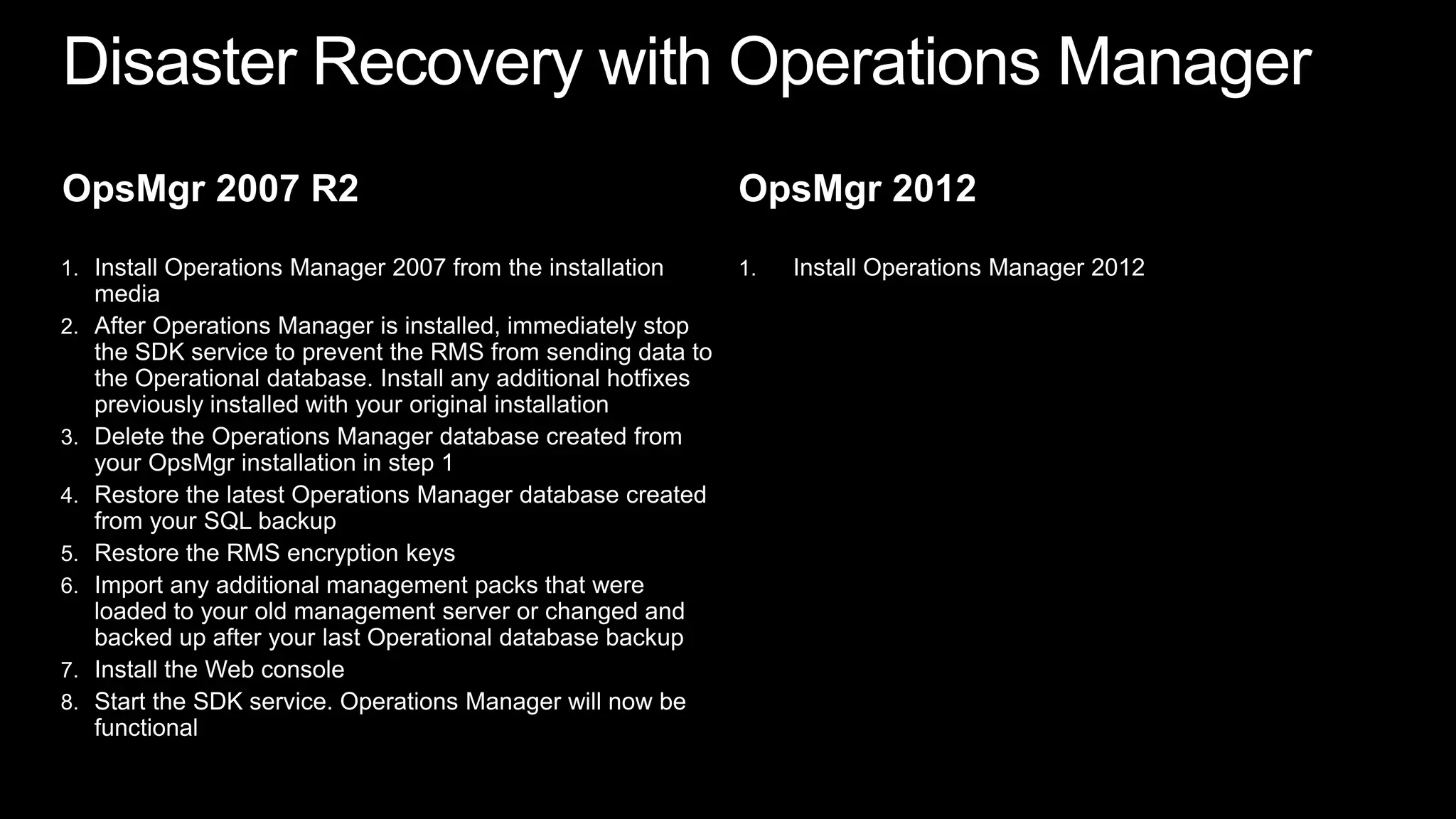 Disaster Recovery with Operations ManagerOpsMgr 2007 R2Install Operations Manager 2007 from the installation mediaAfter Operations Manager is installed, immediately stop the SDK service to prevent the RMS from sending data to the Operational database. Install any additional hotfixes previously installed with your original installationDelete the Operations Manager database created from your OpsMgr installation in step 1 Restore the latest Operations Manager database created from your SQL backupRestore the RMS encryption keysImport any additional management packs that were loaded to your old management server or changed and backed up after your last Operational database backupInstall the Web consoleStart the SDK service. Operations Manager will now be functionalOpsMgr 2012Install Operations Manager 2012