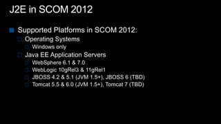 J2E in SCOM 2012Supported Platforms in SCOM 2012:Operating SystemsWindows only Java EE Application ServersWebSphere 6.1 & 7.0WebLogic 10gRel3 & 11gRel1 JBOSS 4.2 & 5.1 (JVM 1.5+), JBOSS 6 (TBD)Tomcat 5.5 & 6.0 (JVM 1.5+), Tomcat 7 (TBD)