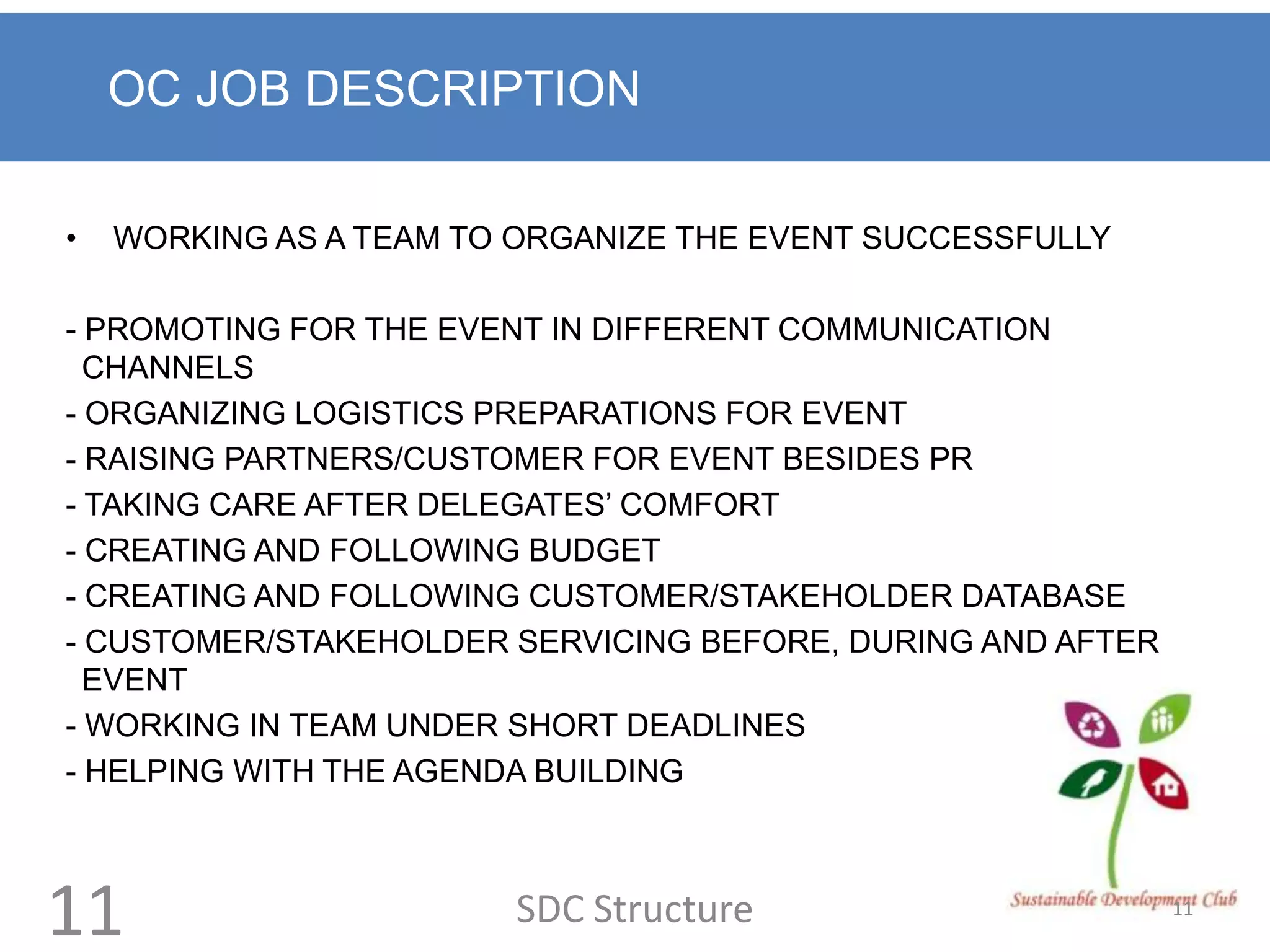 OC JOB DESCRIPTION

•   WORKING AS A TEAM TO ORGANIZE THE EVENT SUCCESSFULLY

- PROMOTING FOR THE EVENT IN DIFFERENT COMMUNICATION
  CHANNELS
- ORGANIZING LOGISTICS PREPARATIONS FOR EVENT
- RAISING PARTNERS/CUSTOMER FOR EVENT BESIDES PR
- TAKING CARE AFTER DELEGATES’ COMFORT
- CREATING AND FOLLOWING BUDGET
- CREATING AND FOLLOWING CUSTOMER/STAKEHOLDER DATABASE
- CUSTOMER/STAKEHOLDER SERVICING BEFORE, DURING AND AFTER
  EVENT
- WORKING IN TEAM UNDER SHORT DEADLINES
- HELPING WITH THE AGENDA BUILDING



11                      SDC Structure                       11
 