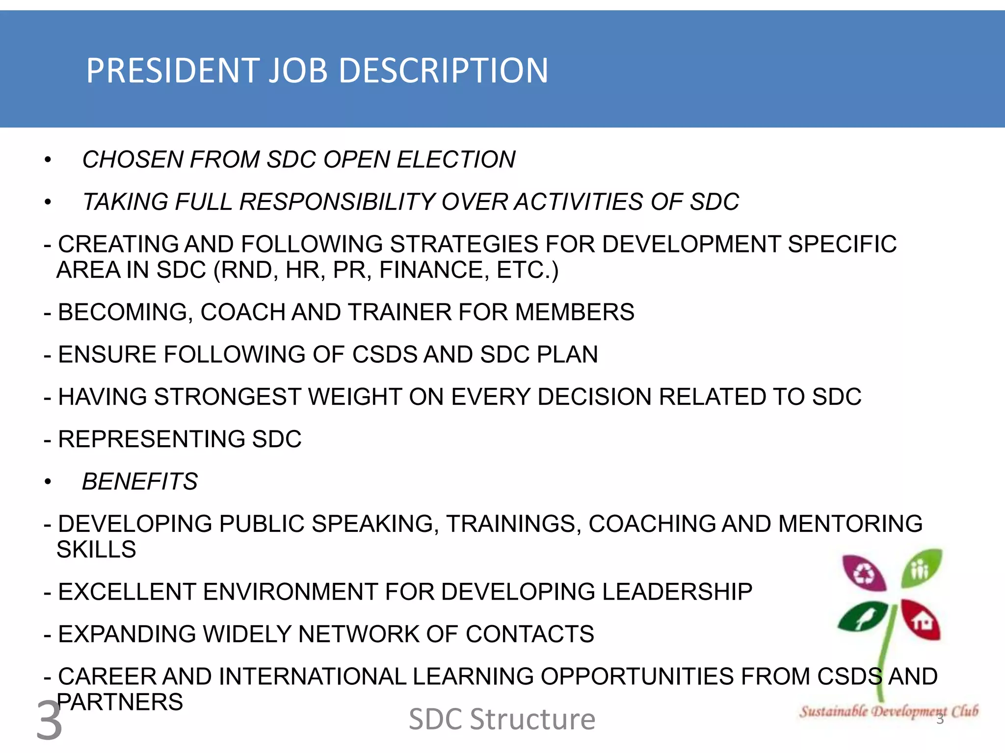 PRESIDENT JOB DESCRIPTION

•   CHOSEN FROM SDC OPEN ELECTION
•   TAKING FULL RESPONSIBILITY OVER ACTIVITIES OF SDC
- CREATING AND FOLLOWING STRATEGIES FOR DEVELOPMENT SPECIFIC
  AREA IN SDC (RND, HR, PR, FINANCE, ETC.)
- BECOMING, COACH AND TRAINER FOR MEMBERS
- ENSURE FOLLOWING OF CSDS AND SDC PLAN
- HAVING STRONGEST WEIGHT ON EVERY DECISION RELATED TO SDC
- REPRESENTING SDC
•   BENEFITS
- DEVELOPING PUBLIC SPEAKING, TRAININGS, COACHING AND MENTORING
  SKILLS
- EXCELLENT ENVIRONMENT FOR DEVELOPING LEADERSHIP
- EXPANDING WIDELY NETWORK OF CONTACTS
- CAREER AND INTERNATIONAL LEARNING OPPORTUNITIES FROM CSDS AND
  PARTNERS
3                           SDC Structure                         3
 