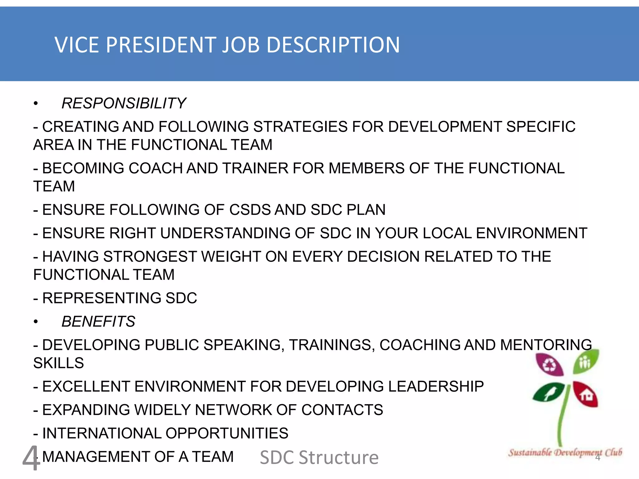 VICE PRESIDENT JOB DESCRIPTION

•   RESPONSIBILITY
- CREATING AND FOLLOWING STRATEGIES FOR DEVELOPMENT SPECIFIC
AREA IN THE FUNCTIONAL TEAM
- BECOMING COACH AND TRAINER FOR MEMBERS OF THE FUNCTIONAL
TEAM
- ENSURE FOLLOWING OF CSDS AND SDC PLAN
- ENSURE RIGHT UNDERSTANDING OF SDC IN YOUR LOCAL ENVIRONMENT
- HAVING STRONGEST WEIGHT ON EVERY DECISION RELATED TO THE
FUNCTIONAL TEAM
- REPRESENTING SDC
•   BENEFITS
- DEVELOPING PUBLIC SPEAKING, TRAININGS, COACHING AND MENTORING
SKILLS
- EXCELLENT ENVIRONMENT FOR DEVELOPING LEADERSHIP
- EXPANDING WIDELY NETWORK OF CONTACTS
- INTERNATIONAL OPPORTUNITIES

4
- MANAGEMENT OF A TEAM   SDC Structure                            4
 