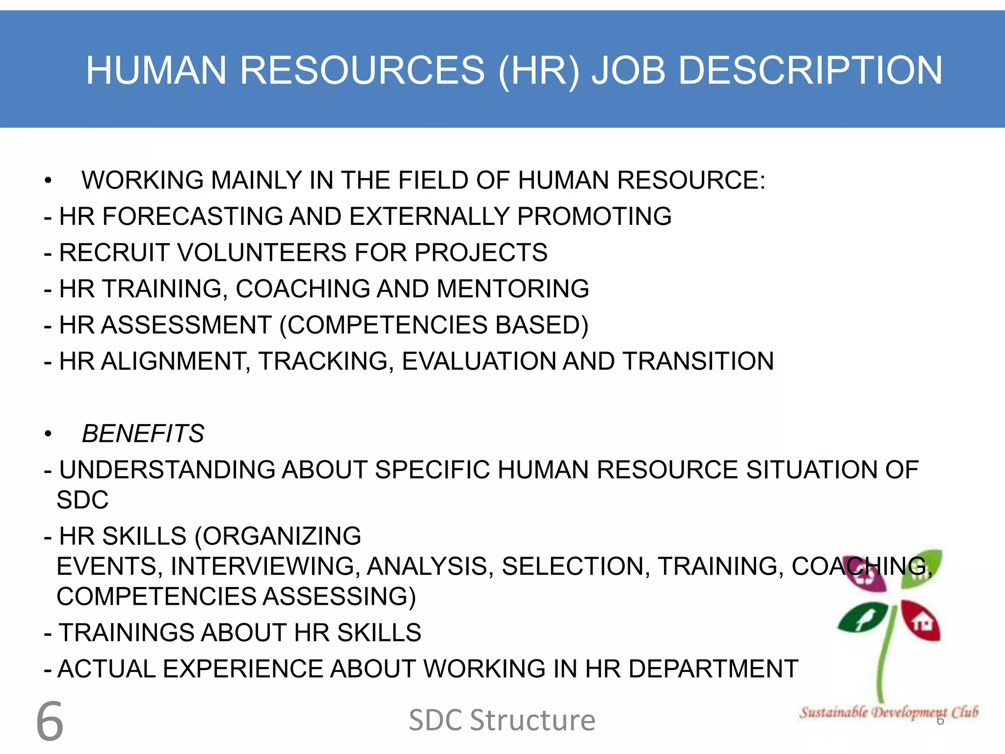 HUMAN RESOURCES (HR) JOB DESCRIPTION

• WORKING MAINLY IN THE FIELD OF HUMAN RESOURCE:
- HR FORECASTING AND EXTERNALLY PROMOTING
- RECRUIT VOLUNTEERS FOR PROJECTS
- HR TRAINING, COACHING AND MENTORING
- HR ASSESSMENT (COMPETENCIES BASED)
- HR ALIGNMENT, TRACKING, EVALUATION AND TRANSITION

• BENEFITS
- UNDERSTANDING ABOUT SPECIFIC HUMAN RESOURCE SITUATION OF
  SDC
- HR SKILLS (ORGANIZING
  EVENTS, INTERVIEWING, ANALYSIS, SELECTION, TRAINING, COACHING,
  COMPETENCIES ASSESSING)
- TRAININGS ABOUT HR SKILLS
- ACTUAL EXPERIENCE ABOUT WORKING IN HR DEPARTMENT

6                         SDC Structure                            6
 
