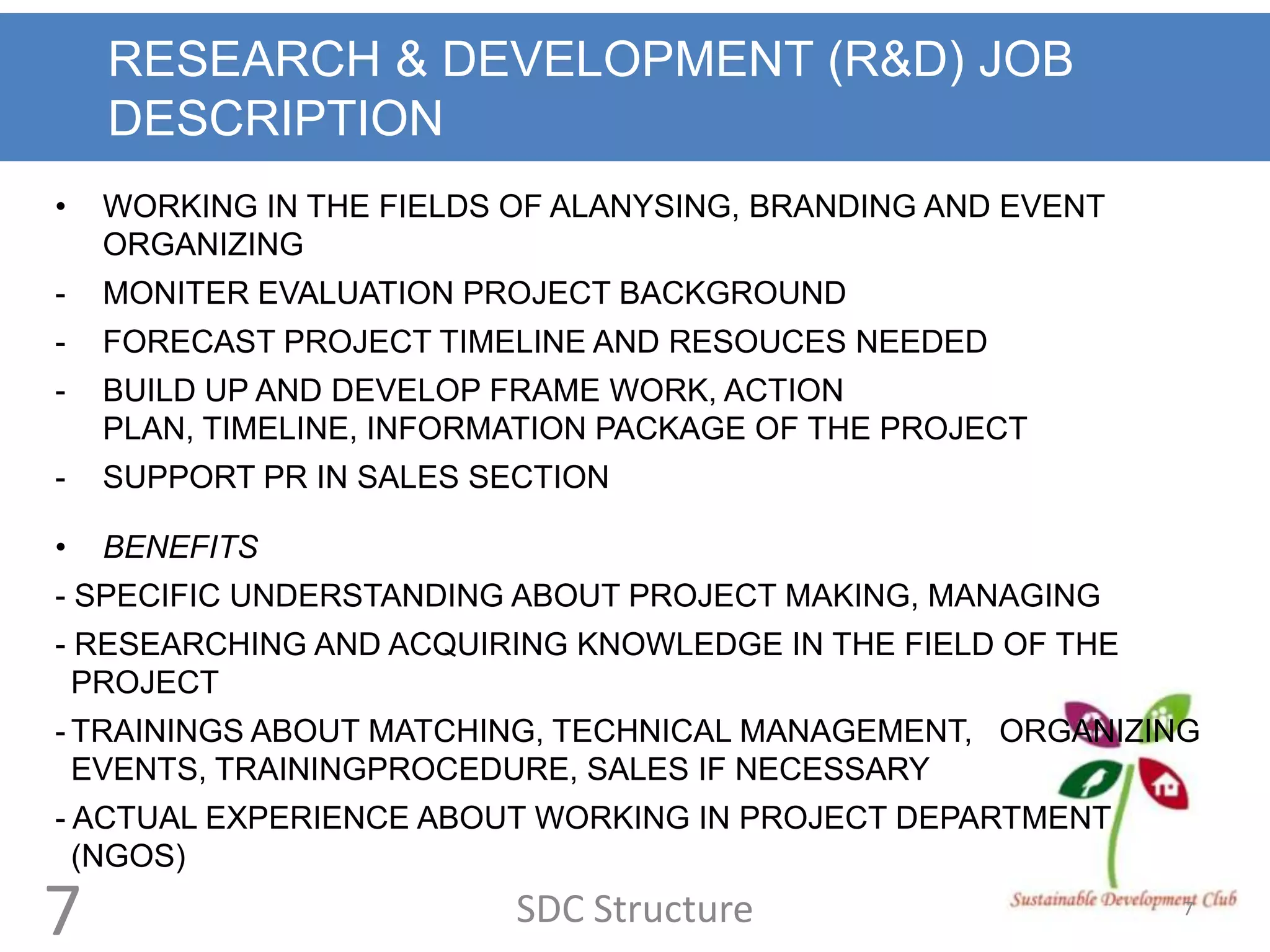 RESEARCH & DEVELOPMENT (R&D) JOB
    DESCRIPTION
•   WORKING IN THE FIELDS OF ALANYSING, BRANDING AND EVENT
    ORGANIZING
-   MONITER EVALUATION PROJECT BACKGROUND
-   FORECAST PROJECT TIMELINE AND RESOUCES NEEDED
-   BUILD UP AND DEVELOP FRAME WORK, ACTION
    PLAN, TIMELINE, INFORMATION PACKAGE OF THE PROJECT
-   SUPPORT PR IN SALES SECTION

•   BENEFITS
- SPECIFIC UNDERSTANDING ABOUT PROJECT MAKING, MANAGING
- RESEARCHING AND ACQUIRING KNOWLEDGE IN THE FIELD OF THE
  PROJECT
- TRAININGS ABOUT MATCHING, TECHNICAL MANAGEMENT, ORGANIZING
  EVENTS, TRAININGPROCEDURE, SALES IF NECESSARY
- ACTUAL EXPERIENCE ABOUT WORKING IN PROJECT DEPARTMENT
  (NGOS)

7                         SDC Structure                      7
 