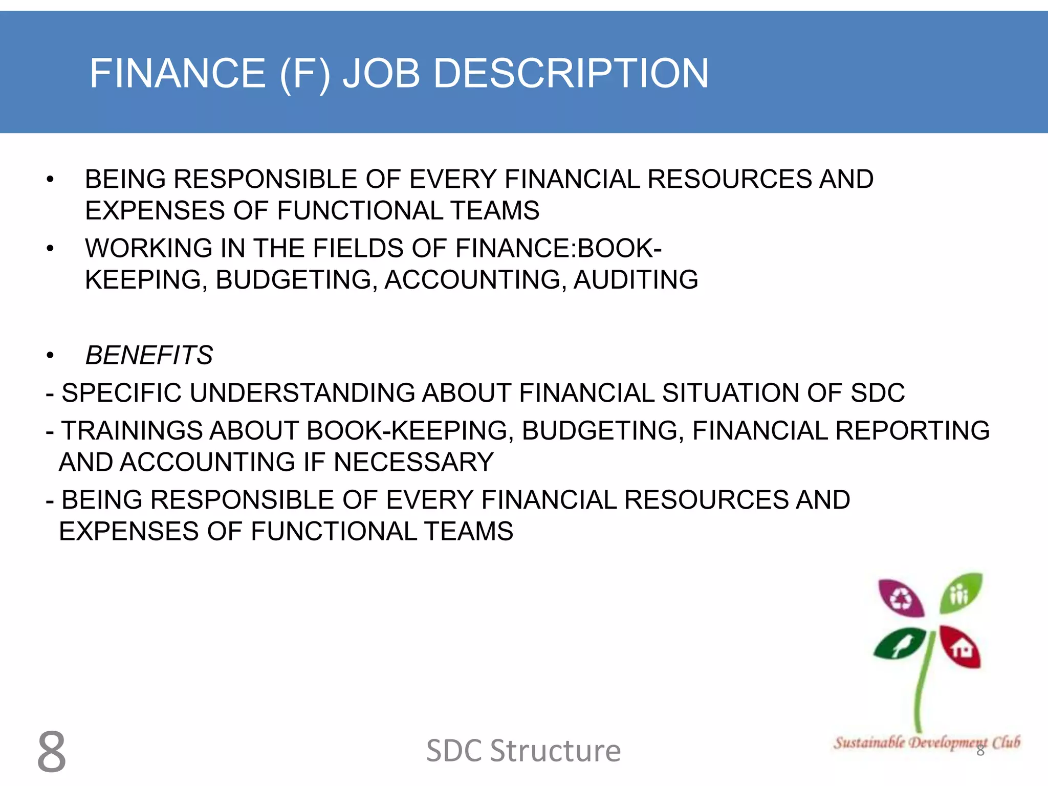 FINANCE (F) JOB DESCRIPTION

•   BEING RESPONSIBLE OF EVERY FINANCIAL RESOURCES AND
    EXPENSES OF FUNCTIONAL TEAMS
•   WORKING IN THE FIELDS OF FINANCE:BOOK-
    KEEPING, BUDGETING, ACCOUNTING, AUDITING

• BENEFITS
- SPECIFIC UNDERSTANDING ABOUT FINANCIAL SITUATION OF SDC
- TRAININGS ABOUT BOOK-KEEPING, BUDGETING, FINANCIAL REPORTING
  AND ACCOUNTING IF NECESSARY
- BEING RESPONSIBLE OF EVERY FINANCIAL RESOURCES AND
  EXPENSES OF FUNCTIONAL TEAMS




8                        SDC Structure                       8
 