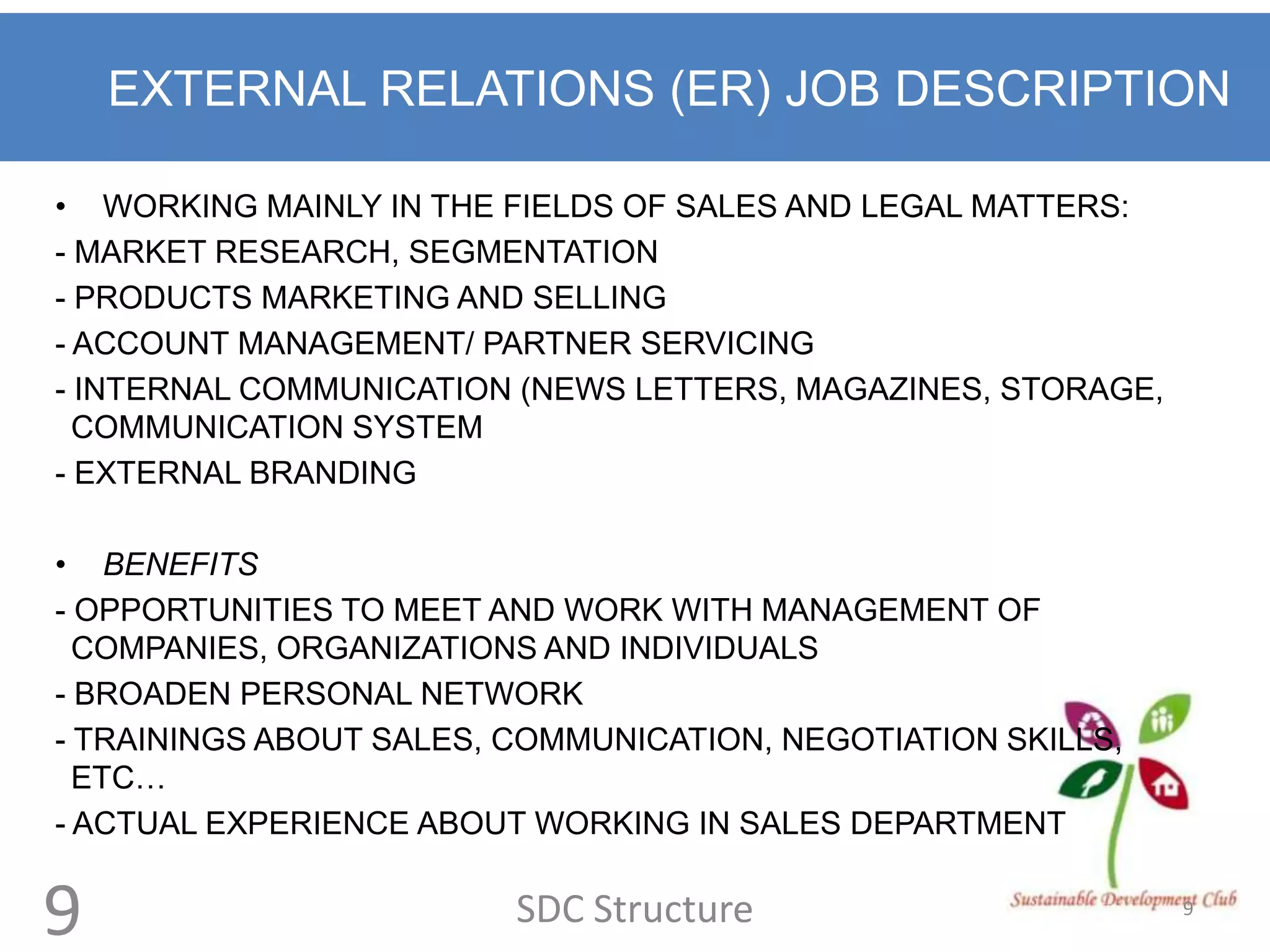 EXTERNAL RELATIONS (ER) JOB DESCRIPTION

• WORKING MAINLY IN THE FIELDS OF SALES AND LEGAL MATTERS:
- MARKET RESEARCH, SEGMENTATION
- PRODUCTS MARKETING AND SELLING
- ACCOUNT MANAGEMENT/ PARTNER SERVICING
- INTERNAL COMMUNICATION (NEWS LETTERS, MAGAZINES, STORAGE,
  COMMUNICATION SYSTEM
- EXTERNAL BRANDING

• BENEFITS
- OPPORTUNITIES TO MEET AND WORK WITH MANAGEMENT OF
  COMPANIES, ORGANIZATIONS AND INDIVIDUALS
- BROADEN PERSONAL NETWORK
- TRAININGS ABOUT SALES, COMMUNICATION, NEGOTIATION SKILLS,
  ETC…
- ACTUAL EXPERIENCE ABOUT WORKING IN SALES DEPARTMENT


9                        SDC Structure                        9
 