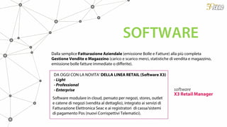 Dalla semplice Fatturazione Aziendale (emissione Bolle e Fatture) alla più completa
Gestione Vendite e Magazzino (carico e scarico merci, statistiche di vendita e magazzino,
emissione bolle fatture immediate o differite).
SOFTWARE
software
X3 Retail Manager
DA OGGI CON LA NOVITA’ DELLA LINEA RETAIL (Software X3)
- Light
- Professional
- Enterprise
Software modulare in cloud, pensato per negozi, stores, outlet
e catene di negozi (vendita al dettaglio), integrato ai servizi di
Fatturazione Elettronica Seac e ai registratori di cassa/sistemi
di pagamento Pos (nuovi Corrispettivi Telematici).
 