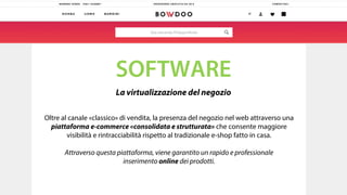SOFTWARE
La virtualizzazione del negozio
Oltre al canale «classico» di vendita, la presenza del negozio nel web attraverso una
piattaforma e-commerce «consolidata e strutturata» che consente maggiore
visibilità e rintracciabilità rispetto al tradizionale e-shop fatto in casa.
Attraverso questa piattaforma, viene garantito un rapido e professionale
inserimento online dei prodotti.
 