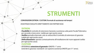 CONVENZIONI DITRON / CUSTOM (Formule di assistenza nel tempo)
ASSISTENZA ESEGUITA DIRETTAMENTE DAI PARTNER SEAC
DITRON
- Possibilità di contratto di estensione Garanzia e assistenza sulla parte Fiscale/Telematica
per secondo e terzo anno (valido per ogni punto cassa)
- Verifica periodica biennale: solo se sottoscritto il contratto di estensione di garanzia
(valido per ogni punto cassa)
- Defiscalizzazione: operato contestualmente all’installazione dei nuovi apparati (valido
per ogni punto cassa).
CUSTOM
- OPZIONALE estensione di garanzia «ONSITE» 1° anno
(estende la garanzia «standard» con opzione assistenza ONSITE per il 1° anno).
STRUMENTI
 