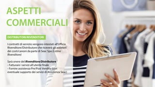 DISTRIBUTORI/RIVENDITORI
I contratti di servizio vengono intestati all’Ufficio
Rivenditore/Distributore che riceverà gli addebiti
dei costi/canoni da parte di Seac Spa (Listino
Rivenditore)
Sarà onere del Rivenditore/Distributore
- Fatturare i servizi all’utente finale
- Fornire assistenza Pre/Post Vendita (con
eventuale supporto dei servizi di Assistenza Seac)
ASPETTI
COMMERCIALI
 