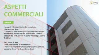 DIRETTA
I soggetti interessati (Aziende) contattano
direttamente Seac.
I contratti di servizio vengono intestati direttamente
alle aziende interessate che riceveranno i relativi
addebiti dei costi/canoni da parte di Seac Spa (Listino
End User)
Sarà onere di Seac
- Fatturare i servizi all’utente finale
- Fornire assistenza Pre/Post Vendita (con eventuale
supporto dei servizi di Assistenza Seac)
ASPETTI
COMMERCIALI
 