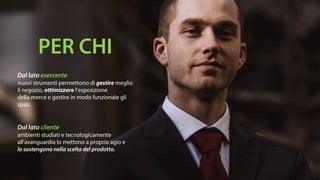 Dal lato esercente
nuovi strumenti permettono di gestire meglio
il negozio, ottimizzare l’esposizione
della merce e gestire in modo funzionale gli
spazi.
Dal lato cliente
ambienti studiati e tecnologicamente
all’avanguardia lo mettono a proprio agio e
lo sostengono nella scelta del prodotto.
PER CHI
 