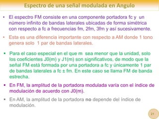 Espectro de una señal modulada en Angulo
• El espectro FM consiste en una componente portadora fc y un
número infinito de bandas laterales ubicadas de forma simétrica
con respecto a fc a frecuencias fm, 2fm, 3fm y así sucesivamente.
• Esta es una diferencia importante con respecto a AM donde 1 tono
genera solo 1 par de bandas laterales.
 Para el caso especial en el que m sea menor que la unidad, solo
los coeficientes J0(m) y J1(m) son significativos, de modo que la
señal FM está formada por una portadora a fc y únicamente 1 par
de bandas laterales a fc ± fm. En este caso se llama FM de banda
estrecha.
 En FM, la amplitud de la portadora modulada varía con el índice de
modulación de acuerdo con J0(m).
 En AM, la amplitud de la portadora no depende del índice de
modulación.
21
 