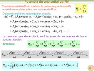 Potencia de una señal de FM
Cuando la señal es modulada en ángulo:
0 1
2
3
4
( ) { ( )cos ( )[ ( ) ( ) ]
( )[cos( 2 ) cos( 2 ) ]
( )[ ( 3 ) ( 3 ) ]
( )[cos( 4 ) cos( 4 ) ] ....}
C c c m c m
c m c m
c m c m
c m c m
v t V J m t J m sen t sen t
J m t t
J m sen t sen t
J m t t
    
   
   
   
     
    
    
    
Cuando la señal está sin modular la potencia que desarrolla
la señal sin modular sobre una resistencia R es:
2
2
c
C
V
P
R

2 2 2 2 2
0 1 2 3
2 2 2 ... 2 ...
2 2 2 2 2
n
CM
V V V V V
P
R R R R R
      
2 2 2 2 2 2 2 2 2 2
0 1 2 3
( ) ( ) ( ) ( ) ( )
2 2 2 ... 2 ...
2 2 2 2 2
c c c c n c
CM
J m V J m V J m V J m V J m V
P
R R R R R
      
La potencia, que desarrollará, será la suma de los aportes de las n
bandas laterales:
Entonces:
 
2
2 2 2 2 2
0 1 2 3
( ) 2 ( ) 2 ( ) 2 ( ) ... 2 ( ) ...
2
c
CM n
V
P J m J m J m J m J m
R
      
28
 